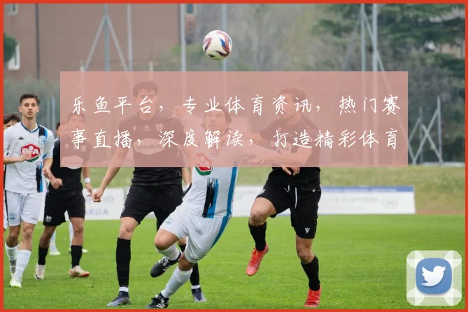 乐鱼平台，专业体育资讯，热门赛事直播，深度解读，打造精彩体育体验平台，尽在乐鱼。