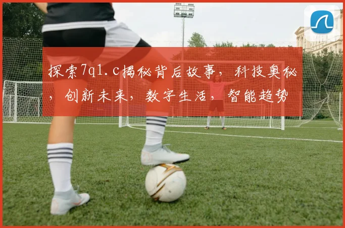 探索7q1.c揭秘背后故事，科技奥秘，创新未来，数字生活，智能趋势，体验非凡